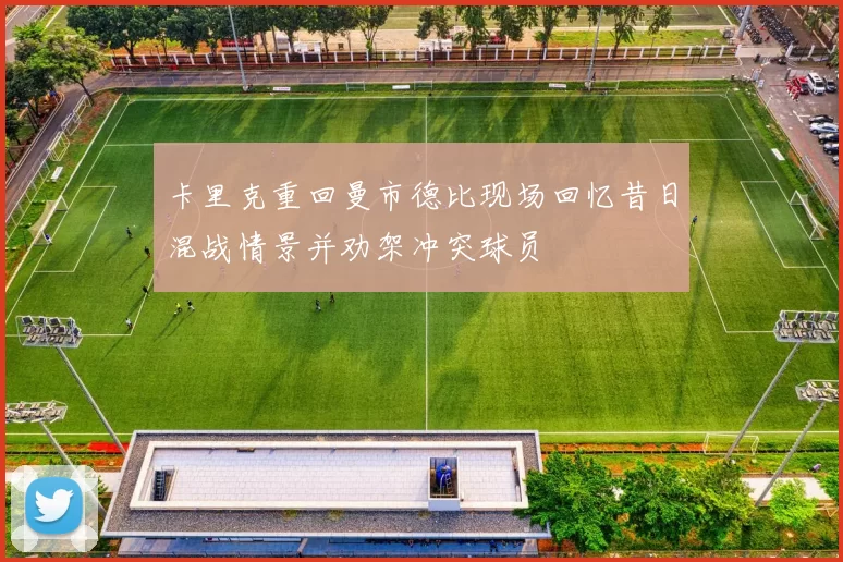 卡里克重回曼市德比现场回忆昔日混战情景并劝架冲突球员