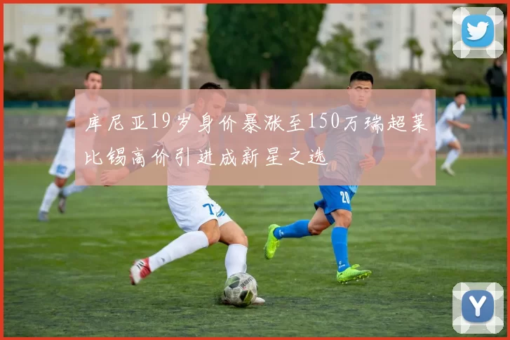 库尼亚19岁身价暴涨至150万瑞超莱比锡高价引进成新星之选