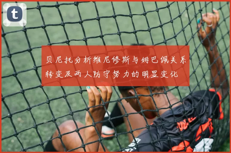 贝尼托分析维尼修斯与姆巴佩关系转变及两人防守努力的明显变化