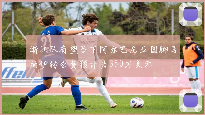 浙江队有望签下阿尔巴尼亚国脚马纳伊转会费预计为350万美元