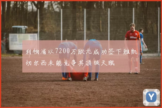 利物浦以7200万欧元成功签下雅凯切尔西未能竞争其顶级天赋