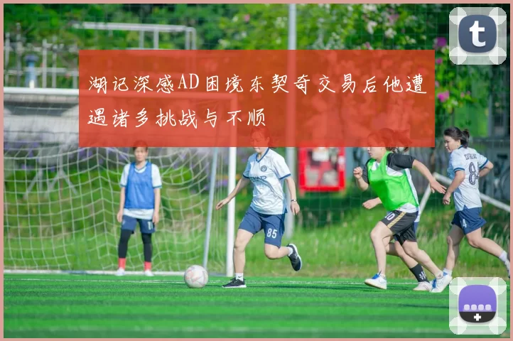 湖记深感AD困境东契奇交易后他遭遇诸多挑战与不顺