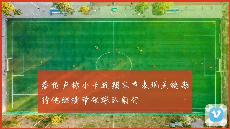 泰伦卢称小卡近期末节表现关键期待他继续带领球队前行