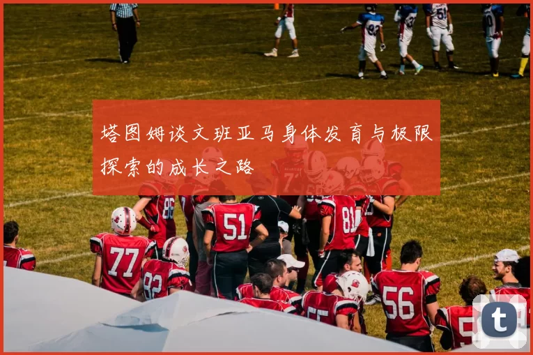 塔图姆谈文班亚马身体发育与极限探索的成长之路