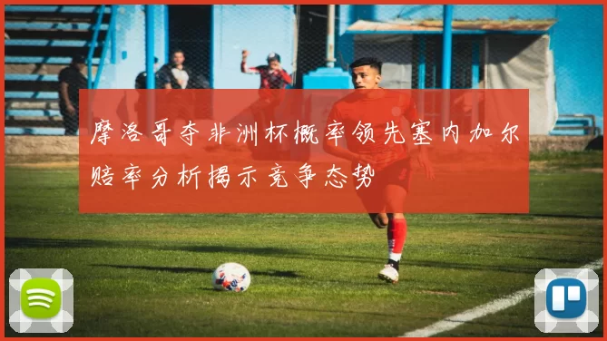 摩洛哥夺非洲杯概率领先塞内加尔赔率分析揭示竞争态势
