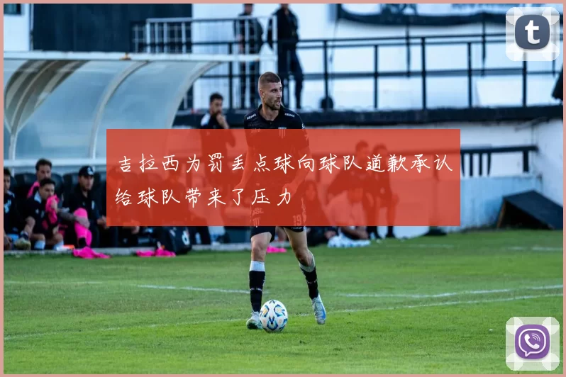 吉拉西为罚丢点球向球队道歉承认给球队带来了压力
